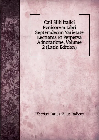 Обложка книги Caii Silii Italici Pvnicorvm Libri Septemdecim Varietate Lectionis Et Perpetva Adnotatione, Volume 2 (Latin Edition), Tiberius Catius Silius Italicus