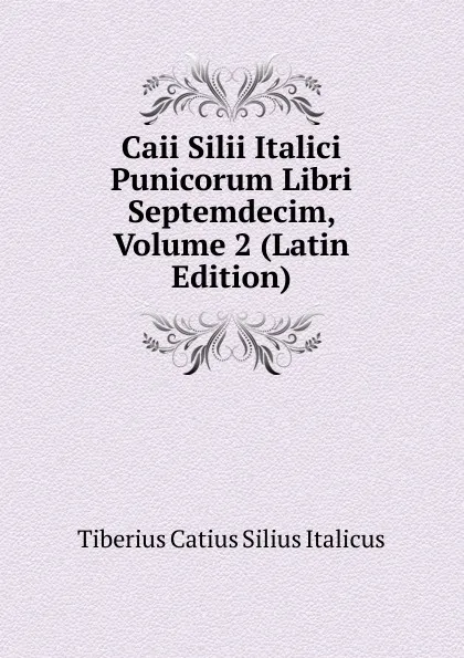 Обложка книги Caii Silii Italici Punicorum Libri Septemdecim, Volume 2 (Latin Edition), Tiberius Catius Silius Italicus