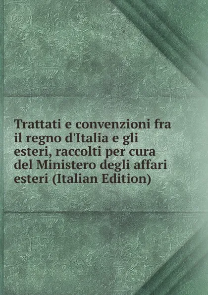 Обложка книги Trattati e convenzioni fra il regno d.Italia e gli esteri, raccolti per cura del Ministero degli affari esteri (Italian Edition), 