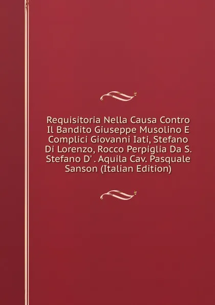 Обложка книги Requisitoria Nella Causa Contro Il Bandito Giuseppe Musolino E Complici Giovanni Iati, Stefano Di Lorenzo, Rocco Perpiglia Da S. Stefano D. . Aquila Cav. Pasquale Sanson (Italian Edition), 