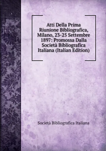 Обложка книги Atti Della Prima Riunione Bibliografica, Milano, 23-25 Settembre 1897: Promossa Dalla Societa Bibliografica Italiana (Italian Edition), Società Bibliografica Italiana