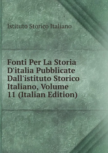 Обложка книги Fonti Per La Storia D.italia Pubblicate Dall.istituto Storico Italiano, Volume 11 (Italian Edition), Istituto storico italiano