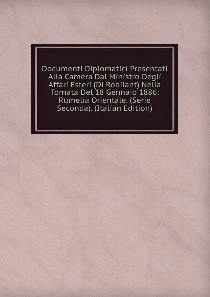 Обложка книги Documenti Diplomatici Presentati Alla Camera Dal Ministro Degli Affari Esteri (Di Robilant) Nella Tornata Del 18 Gennaio 1886: Rumelia Orientale. (Serie Seconda). (Italian Edition), 