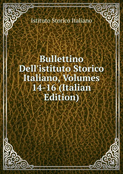 Обложка книги Bullettino Dell.istituto Storico Italiano, Volumes 14-16 (Italian Edition), Istituto storico italiano