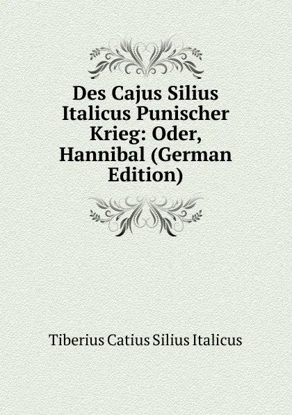 Обложка книги Des Cajus Silius Italicus Punischer Krieg: Oder, Hannibal (German Edition), Tiberius Catius Silius Italicus