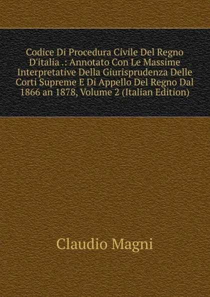 Обложка книги Codice Di Procedura Civile Del Regno D.italia .: Annotato Con Le Massime Interpretative Della Giurisprudenza Delle Corti Supreme E Di Appello Del Regno Dal 1866 an 1878, Volume 2 (Italian Edition), Claudio Magni