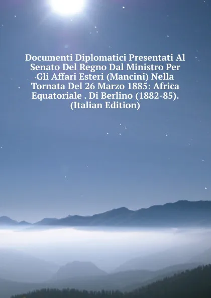 Обложка книги Documenti Diplomatici Presentati Al Senato Del Regno Dal Ministro Per Gli Affari Esteri (Mancini) Nella Tornata Del 26 Marzo 1885: Africa Equatoriale . Di Berlino (1882-85). (Italian Edition), 