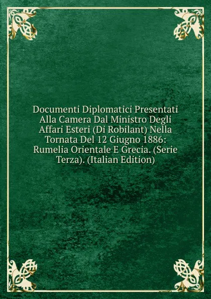 Обложка книги Documenti Diplomatici Presentati Alla Camera Dal Ministro Degli Affari Esteri (Di Robilant) Nella Tornata Del 12 Giugno 1886: Rumelia Orientale E Grecia. (Serie Terza). (Italian Edition), 