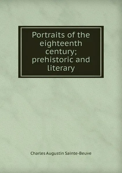 Обложка книги Portraits of the eighteenth century; prehistoric and literary, Sainte-Beuve Charles Augustin