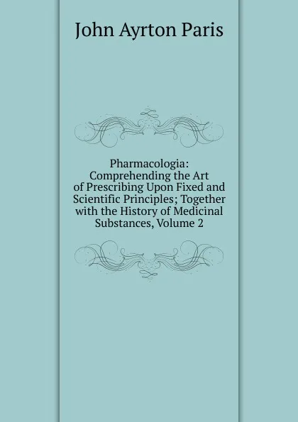 Обложка книги Pharmacologia: Comprehending the Art of Prescribing Upon Fixed and Scientific Principles; Together with the History of Medicinal Substances, Volume 2, John Ayrton Paris