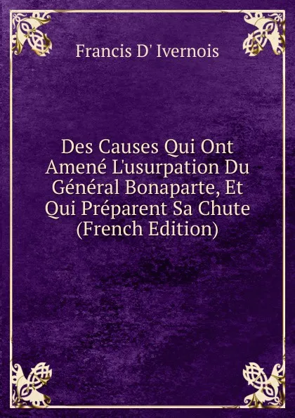 Обложка книги Des Causes Qui Ont Amene L.usurpation Du General Bonaparte, Et Qui Preparent Sa Chute (French Edition), Francis d' Ivernois