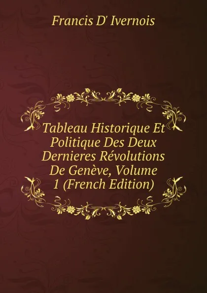 Обложка книги Tableau Historique Et Politique Des Deux Dernieres Revolutions De Geneve, Volume 1 (French Edition), Francis d' Ivernois