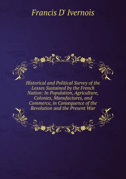 Обложка книги Historical and Political Survey of the Losses Sustained by the French Nation: In Population, Agriculture, Colonies, Manufactures, and Commerce, in Consequence of the Revolution and the Present War, Francis d' Ivernois