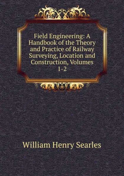 Обложка книги Field Engineering: A Handbook of the Theory and Practice of Railway Surveying, Location and Construction, Volumes 1-2, William Henry Searles