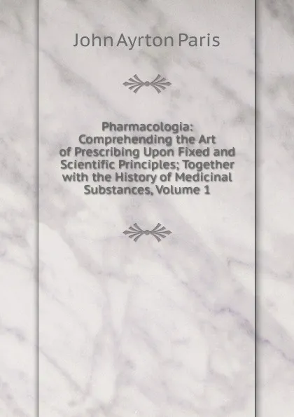 Обложка книги Pharmacologia: Comprehending the Art of Prescribing Upon Fixed and Scientific Principles; Together with the History of Medicinal Substances, Volume 1, John Ayrton Paris