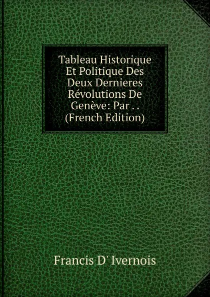 Обложка книги Tableau Historique Et Politique Des Deux Dernieres Revolutions De Geneve: Par . . (French Edition), Francis d' Ivernois