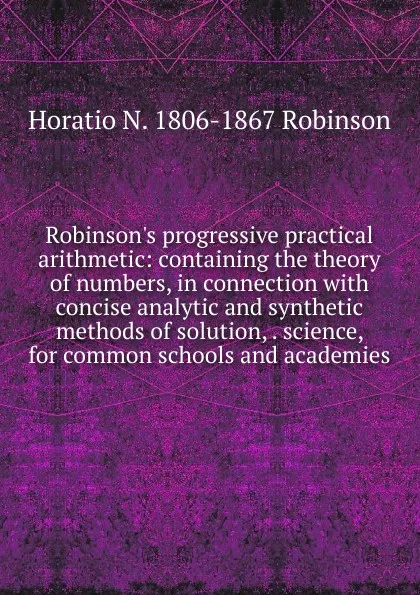 Обложка книги Robinson.s progressive practical arithmetic: containing the theory of numbers, in connection with concise analytic and synthetic methods of solution, . science, for common schools and academies, Horatio N. Robinson