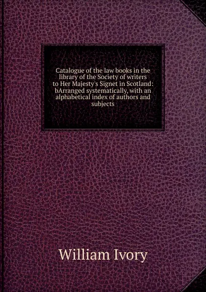 Обложка книги Catalogue of the law books in the library of the Society of writers to Her Majesty.s Signet in Scotland: bArranged systematically, with an alphabetical index of authors and subjects, William Ivory