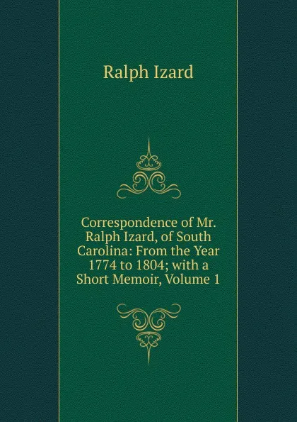 Обложка книги Correspondence of Mr. Ralph Izard, of South Carolina: From the Year 1774 to 1804; with a Short Memoir, Volume 1, Ralph Izard