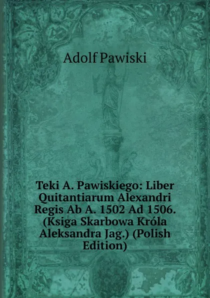 Обложка книги Teki A. Pawiskiego: Liber Quitantiarum Alexandri Regis Ab A. 1502 Ad 1506. (Ksiga Skarbowa Krola Aleksandra Jag.) (Polish Edition), Adolf Pawiski