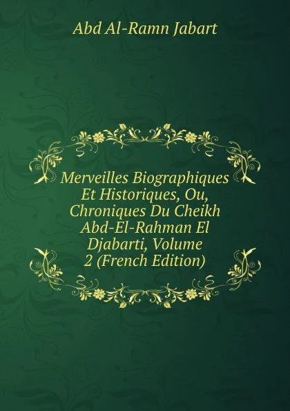 Обложка книги Merveilles Biographiques Et Historiques, Ou, Chroniques Du Cheikh Abd-El-Rahman El Djabarti, Volume 2 (French Edition), Abd al-Ramn Jabart