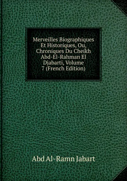 Обложка книги Merveilles Biographiques Et Historiques, Ou, Chroniques Du Cheikh Abd-El-Rahman El Djabarti, Volume 7 (French Edition), Abd al-Ramn Jabart