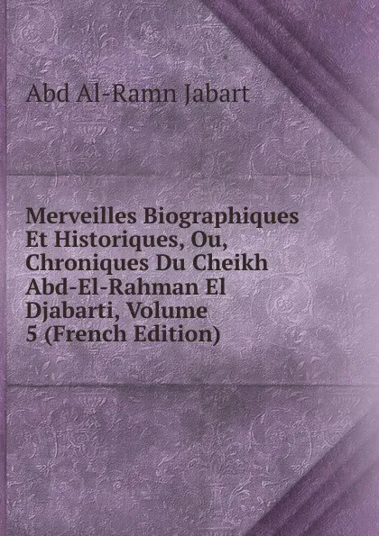 Обложка книги Merveilles Biographiques Et Historiques, Ou, Chroniques Du Cheikh Abd-El-Rahman El Djabarti, Volume 5 (French Edition), Abd al-Ramn Jabart