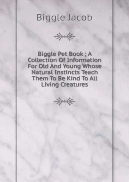 Обложка книги Biggle Pet Book ; A Collection Of Information For Old And Young Whose Natural Instincts Teach Them To Be Kind To All Living Creatures, Biggle Jacob