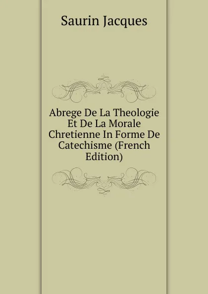 Обложка книги Abrege De La Theologie Et De La Morale Chretienne In Forme De Catechisme (French Edition), Saurin Jacques