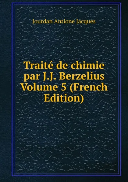 Обложка книги Traite de chimie par J.J. Berzelius Volume 5 (French Edition), Jourdan Antione Jacques