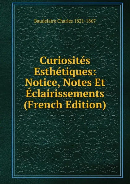 Обложка книги Curiosites Esthetiques: Notice, Notes Et Eclairissements (French Edition), Baudelaire Charles 1821-1867