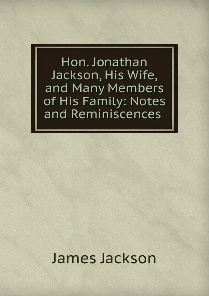 Обложка книги Hon. Jonathan Jackson, His Wife, and Many Members of His Family: Notes and Reminiscences ., James Jackson