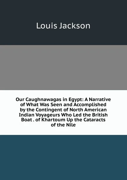 Обложка книги Our Caughnawagas in Egypt: A Narrative of What Was Seen and Accomplished by the Contingent of North American Indian Voyageurs Who Led the British Boat . of Khartoum Up the Cataracts of the Nile, Louis Jackson