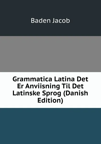 Обложка книги Grammatica Latina Det Er Anviisning Til Det Latinske Sprog (Danish Edition), Baden Jacob