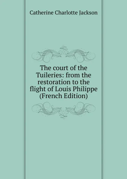 Обложка книги The court of the Tuileries: from the restoration to the flight of Louis Philippe (French Edition), Catherine Charlotte Jackson