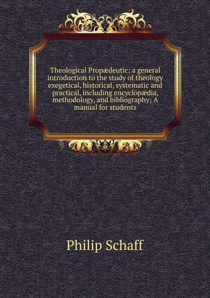 Обложка книги Theological Propaedeutic: a general introduction to the study of theology exegetical, historical, systematic and practical, including encyclopaedia, methodology, and bibliography; A manual for students, Philip Schaff