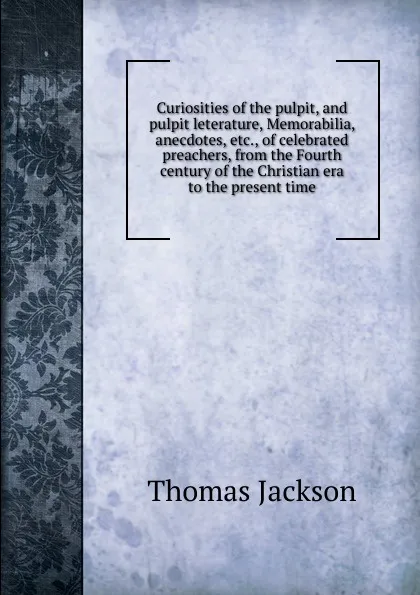 Обложка книги Curiosities of the pulpit, and pulpit leterature, Memorabilia, anecdotes, etc., of celebrated preachers, from the Fourth century of the Christian era to the present time, Thomas Jackson