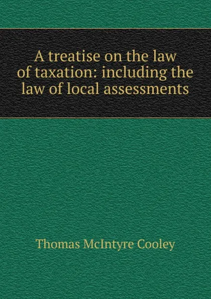 Обложка книги A treatise on the law of taxation: including the law of local assessments, Cooley Thomas McIntyre