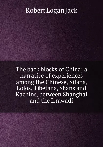 Обложка книги The back blocks of China; a narrative of experiences among the Chinese, Sifans, Lolos, Tibetans, Shans and Kachins, between Shanghai and the Irrawadi, Robert Logan Jack