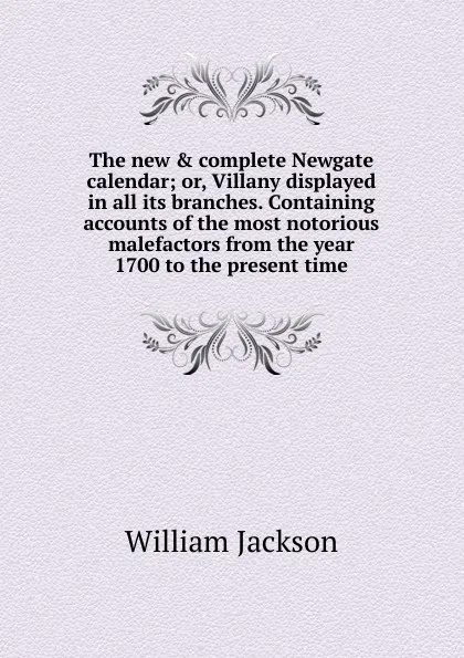 Обложка книги The new . complete Newgate calendar; or, Villany displayed in all its branches. Containing accounts of the most notorious malefactors from the year 1700 to the present time, William Jackson