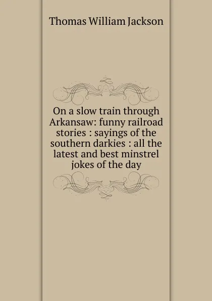 Обложка книги On a slow train through Arkansaw: funny railroad stories : sayings of the southern darkies : all the latest and best minstrel jokes of the day, Thomas William Jackson