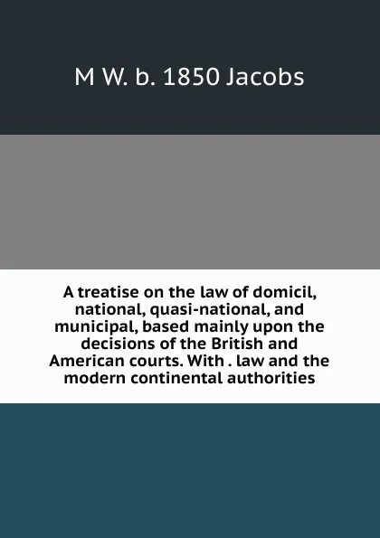 Обложка книги A treatise on the law of domicil, national, quasi-national, and municipal, based mainly upon the decisions of the British and American courts. With . law and the modern continental authorities, M W. b. 1850 Jacobs