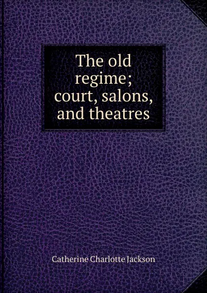 Обложка книги The old regime; court, salons, and theatres, Catherine Charlotte Jackson