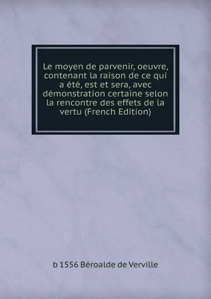 Обложка книги Le moyen de parvenir, oeuvre, contenant la raison de ce qui a ete, est et sera, avec demonstration certaine selon la rencontre des effets de la vertu (French Edition), b 1556 Béroalde de Verville