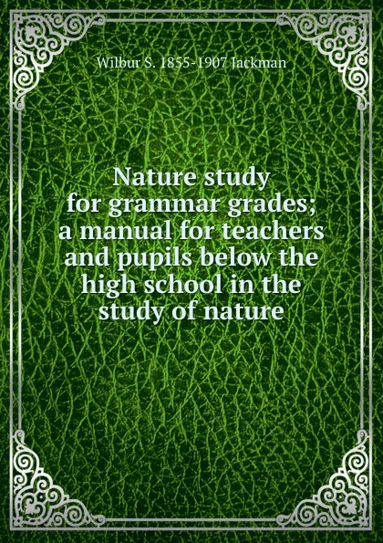 Обложка книги Nature study for grammar grades; a manual for teachers and pupils below the high school in the study of nature, Wilbur S. 1855-1907 Jackman