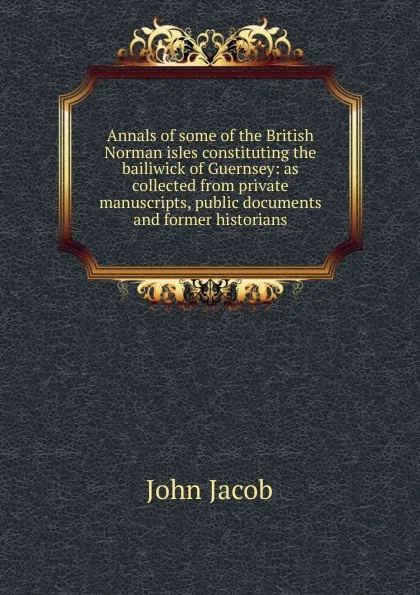 Обложка книги Annals of some of the British Norman isles constituting the bailiwick of Guernsey: as collected from private manuscripts, public documents and former historians, John Jacob