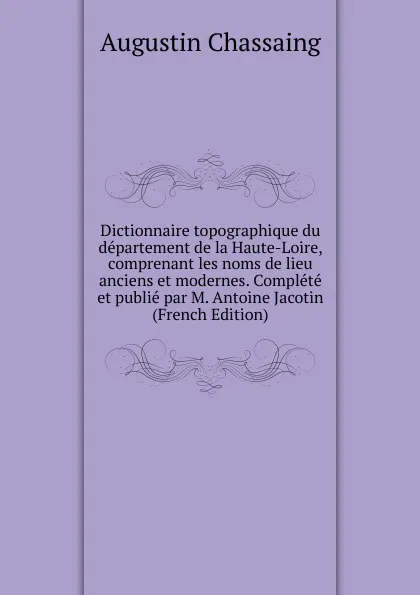Обложка книги Dictionnaire topographique du departement de la Haute-Loire, comprenant les noms de lieu anciens et modernes. Complete et publie par M. Antoine Jacotin (French Edition), Augustin Chassaing