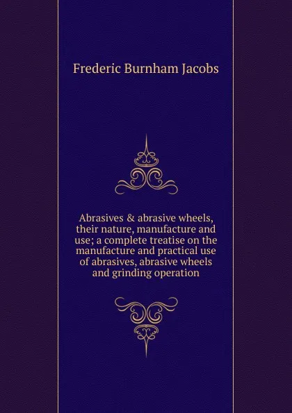 Обложка книги Abrasives . abrasive wheels, their nature, manufacture and use; a complete treatise on the manufacture and practical use of abrasives, abrasive wheels and grinding operation, Frederic Burnham Jacobs