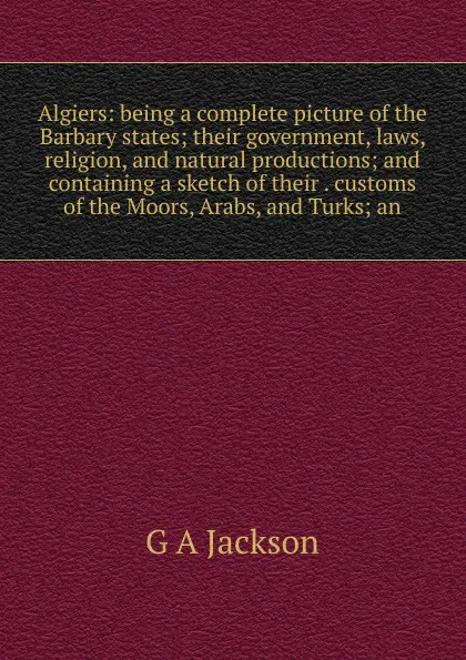 Обложка книги Algiers: being a complete picture of the Barbary states; their government, laws, religion, and natural productions; and containing a sketch of their . customs of the Moors, Arabs, and Turks; an, G A Jackson