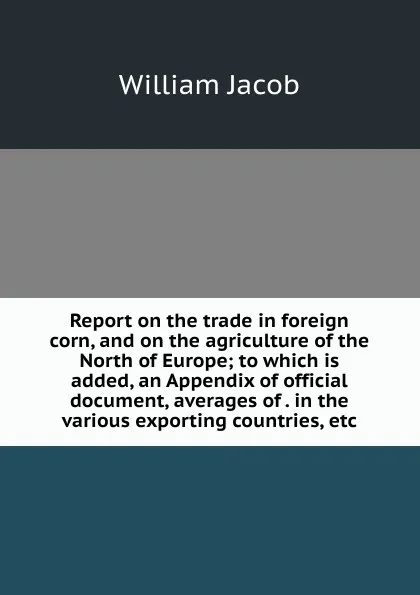 Обложка книги Report on the trade in foreign corn, and on the agriculture of the North of Europe; to which is added, an Appendix of official document, averages of . in the various exporting countries, etc., William Jacob